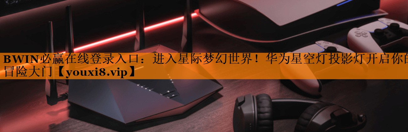 BWIN必赢在线登录入口：进入星际梦幻世界！华为星空灯投影灯开启你的冒险大门