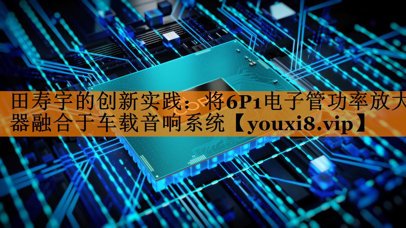 田寿宇的创新实践:将6P1电子管功率放大器融合于车载音响系统 田寿宇的创新实践:将6P1电子管功率放大器融合于车载音响系统