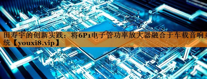 田寿宇的创新实践:将6P1电子管功率放大器融合于车载音响系统 田寿宇的创新实践:将6P1电子管功率放大器融合于车载音响系统